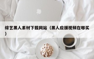 湘潭综艺黑人素材下载网站（黑人应援视频在哪买）
